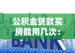 公积金贷款买房能用几次：公积金贷款购房次数限制是多少