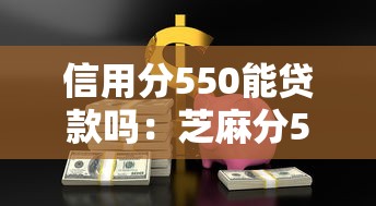 信用分550能贷款吗：芝麻分550有哪些借款渠道
