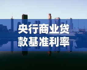 央行商业贷款基准利率：当前商业贷款利率是多少