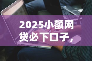 2025小额网贷必下口子，解答五家2025最新低利息的网贷平台