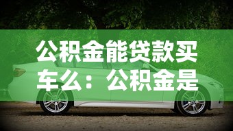 公积金能贷款买车么：公积金是否可以用于购车贷款