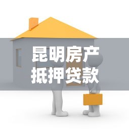 昆明房产抵押贷款：昆明房屋抵押贷款如何办理