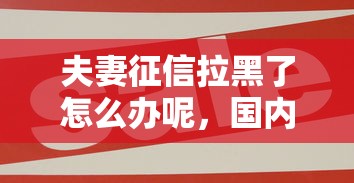 夫妻征信拉黑了怎么办呢，国内五大2025最新分期贷款平台好