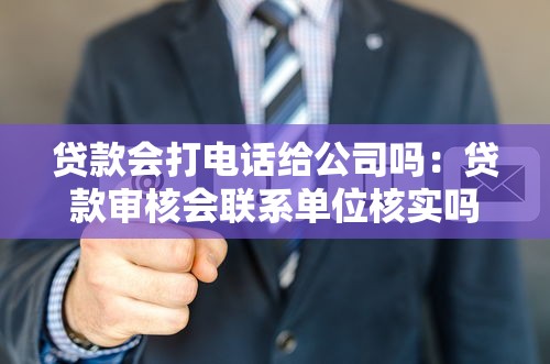 贷款会打电话给公司吗：贷款审核会联系单位核实吗