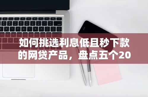 如何挑选利息低且秒下款的网贷产品，盘点五个2025最新网贷申请平台