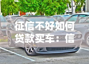 征信不好如何贷款买车：信用不良怎样申请购车贷款