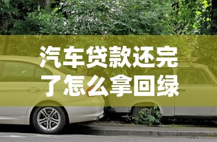 汽车贷款还完了怎么拿回绿本：还清车贷后如何取回绿本