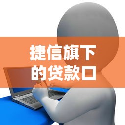 捷信旗下的贷款口子升级服务体验，例举5个2025最新马上花是借款平台贷款