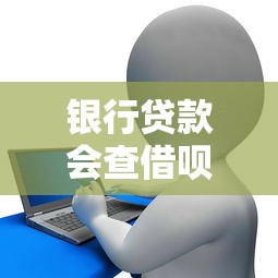 银行贷款会查借呗吗：借呗记录会影响银行贷款审批吗