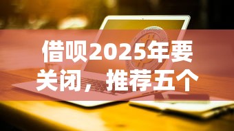 借呗2025年要关闭，推荐五个2025最新网贷贷款平台