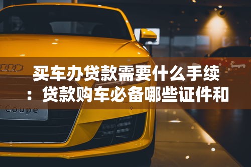 买车办贷款需要什么手续：贷款购车必备哪些证件和流程