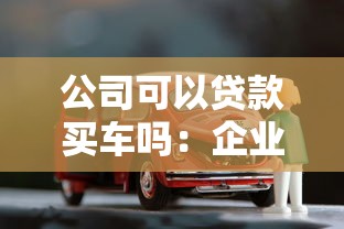 公司可以贷款买车吗：企业贷款购车需要满足哪些条件