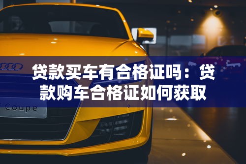 贷款买车有合格证吗：贷款购车合格证如何获取