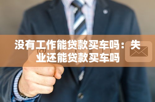 没有工作能贷款买车吗：失业还能贷款买车吗