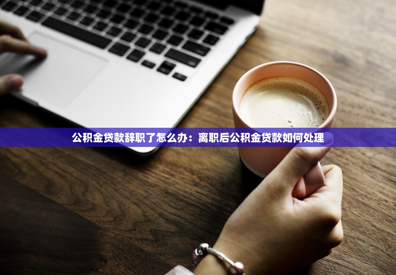 公积金贷款辞职了怎么办：离职后公积金贷款如何处理
