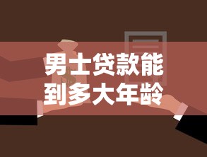 男士贷款能到多大年龄：男性申请贷款年龄上限是多少