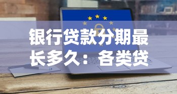 银行贷款分期最长多久：各类贷款最长分期年限是多久
