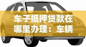 车子抵押贷款在哪里办理：车辆抵押贷款办理渠道有哪些