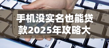 手机没实名也能贷款2025年攻略大全！本文筛选5个网贷不实名也能借钱软件