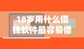 18岁用什么借钱软件最容易借（最新发布！）10个平台贷款正规