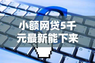 小额网贷5千元最新能下来钱的软件，额度三五千的网贷的5个平台介绍