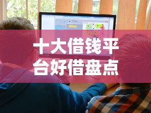 十大借钱平台好借盘点，解决18岁借钱口子的问题