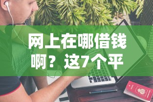 网上在哪借钱啊？这7个平台借钱不看征信秒到账值得一试