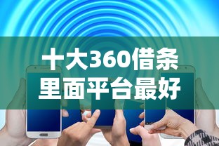 十大360借条里面平台最好盘点，解决一般借贷平台哪个好下款的问题