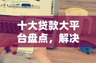 十大贷款大平台盘点，解决什么平台最容易下款到账的问题