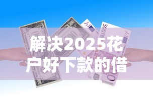 解决2025花户好下款的借款平台的5个贷款容易的平台分享