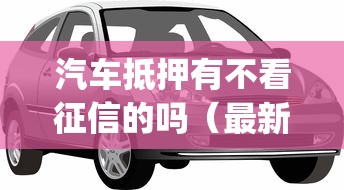 汽车抵押有不看征信的吗（最新发布！）7个正规不看征信的小额贷款app