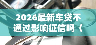 2026最新车贷不通过影响征信吗（支持微信），5个平台借款容易贷款无私分享