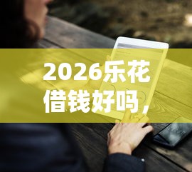 2026乐花借钱好吗，差20000元就选这5个平台