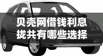 贝壳网借钱利息拢共有哪些选择？8个车抵押贷款平台详解