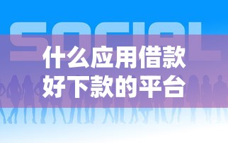 什么应用借款好下款的平台？7个平台试试看哪个能下款