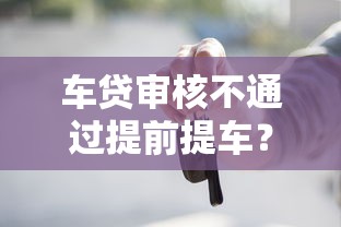 车贷审核不通过提前提车？5个平台试试看哪个能下款