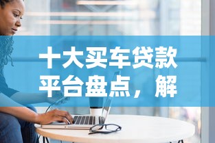 十大买车贷款平台盘点，解决闪贷审核被拒的问题