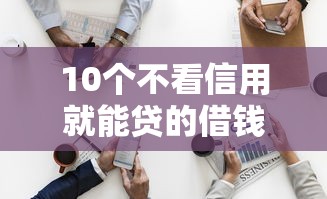 10个不看信用就能贷的借钱软件推荐，专为攻克总被秒拒该怎么借钱难题