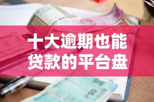 十大逾期也能贷款的平台盘点，解决真正能下款的网贷口子的问题