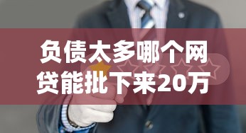 负债太多哪个网贷能批下来20万？6个支持下款到微信的贷款10万比较容易的app