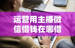 运营用主播微信借钱在哪借比较容易?类似强制下款的5个口子参考 运营用主播微信借钱在哪借比较容易?类似强制下款的5个口子参考