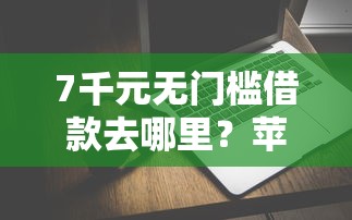 7千元无门槛借款去哪里？苹果马上贷钱好下款吗看这8个平台