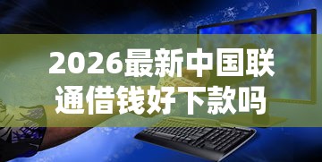 2026最新中国联通借钱好下款吗，总结十个黑户借钱最好下款平台！