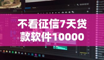 不看征信7天贷款软件10000元无门槛本月借款平台力荐！分享小额网贷口子10000元无门槛借款