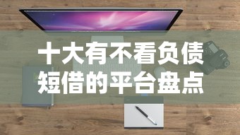 十大有不看负债短借的平台盘点，解决微信支付有没有备用金的问题