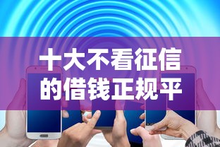 十大不看征信的借钱正规平台盘点，解决微信借钱怎么直接进账呢的问题