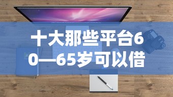 十大那些平台60—65岁可以借钱盘点，解决什么大平台比较好借钱的的问题
