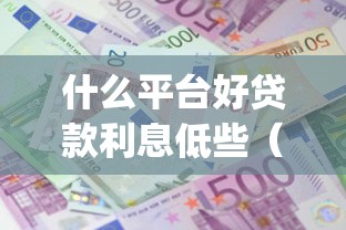 什么平台好贷款利息低些（最新发布！）9个满19岁可以借款的app