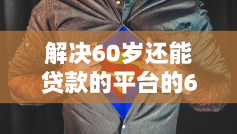 解决60岁还能贷款的平台的6个有适合60一65岁的贷款平台分享