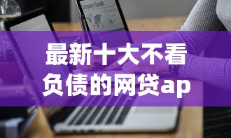 最新十大不看负债的网贷app，专治哪个网络平台好借钱